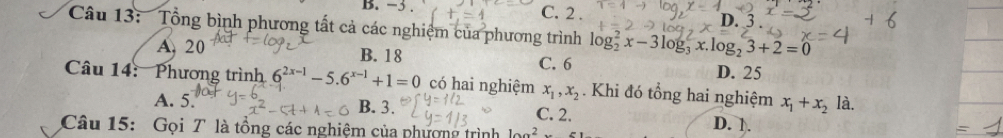 −3. C. 2.
D.
Câu 13: Tổng bình phương tất cả các nghiệm của phương trình log _2^(2x-3log _3^2x.log _2)3+2=0
A. 20 B. 18 C. 6
D. 25
Câu 14: Phương trình 6^(2x-1)-5.6^(x-1)+1=0 có hai nghiệm x_1, x_2. Khi đó tổng hai nghiệm x_1+x_2 là.
A. 5. B. 3. C. 2.
Câu 15: Gọi T là tổng các nghiệm của phượng trình 10a^2
D. 1.