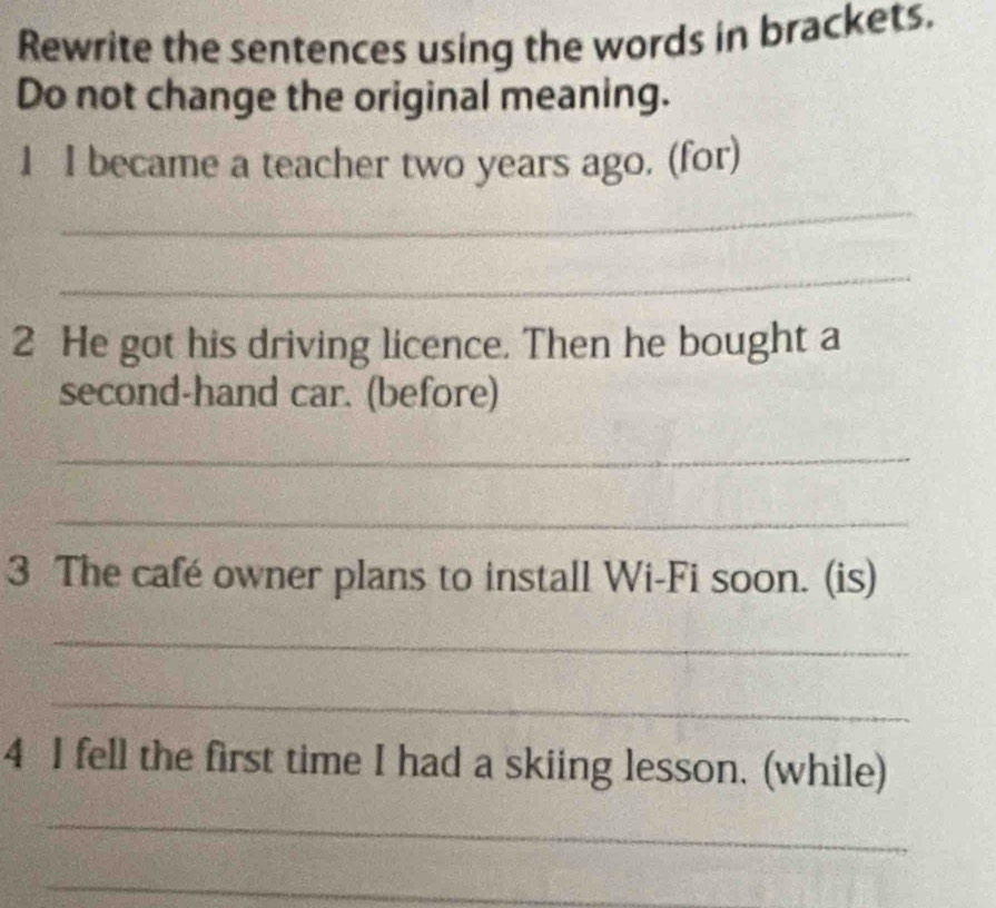 Rewrite the sentences using the words in brackets. 
Do not change the original meaning. 
1 I became a teacher two years ago. (for) 
_ 
_ 
2 He got his driving licence. Then he bought a 
second-hand car. (before) 
_ 
_ 
3 The café owner plans to install Wi-Fi soon. (is) 
_ 
_ 
4 I fell the first time I had a skiing lesson. (while) 
_ 
_