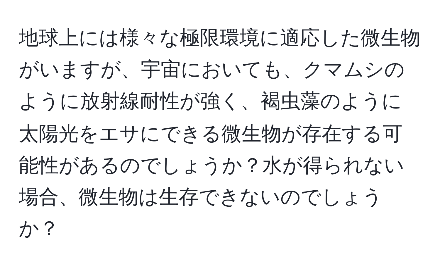 地球上には様々な極限環境に適応した微生物がいますが、宇宙においても、クマムシのように放射線耐性が強く、褐虫藻のように太陽光をエサにできる微生物が存在する可能性があるのでしょうか？水が得られない場合、微生物は生存できないのでしょうか？