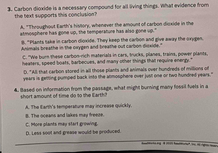 Carbon dioxide is a necessary compound for all living things. What evidence from
the text supports this conclusion?
A. “Throughout Earth’s history, whenever the amount of carbon dioxide in the
atmosphere has gone up, the temperature has also gone up.”
B. “Plants take in carbon dioxide. They keep the carbon and give away the oxygen.
Animals breathe in the oxygen and breathe out carbon dioxide.”
C. “We burn these carbon-rich materials in cars, trucks, planes, trains, power plants,
heaters, speed boats, barbecues, and many other things that require energy.”
D. “All that carbon stored in all those plants and animals over hundreds of millions of
years is getting pumped back into the atmosphere over just one or two hundred years.”
4. Based on information from the passage, what might burning many fossil fuels in a
short amount of time do to the Earth?
A. The Earth’s temperature may increase quickly.
B. The oceans and lakes may freeze.
C. More plants may start growing.
D. Less soot and grease would be produced.
ReadWorks.org - © 2025 ReadWorks®, Inc. All rights resen