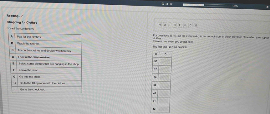 44 :02
42%
Reading - 7 
Shopping for Clothes H A 1 B E F C G 
Read the sentences 
For questions 36-42, put the events (A,I) in the correct order in which they take place when you shop for 
clothes 
There is one event you do not need! 
The first one (0) is an example