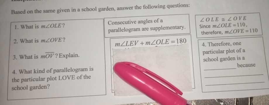 Based on the same given in a school garden, answer the following questions: 
1. What is m∠ OLE 7 Consecutive angles of a
∠ OLE≌ ∠ OVE
parallelogram are supplementary. Since m∠ OLE=110, 
therefore, m∠ OVE=110
2. What is m∠ OVE ?
m∠ LEV+m∠ OLE=180 4. Therefore, one 
3. What is moverline OV ? Explain. 
particular plot of a 
school garden is a 
4. What kind of parallelogram is _because 
the particular plot LOVE of the 
_ 
school garden? 
_