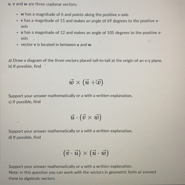 u, v and w are three coplanar vectors:
w has a magnitude of 6 and points along the positive x-axis
v has a magnitude of 15 and makes an angle of 69 degrees to the positive x - 
axis
u has a magnitude of 12 and makes an angle of 105 degrees to the positive x - 
axis 
vector v is located in between u and w
a) Draw a diagram of the three vectors placed tail-to-tail at the origin of an x - y plane. 
b) If possible, find
vector w* (vector u+vector v)
Support your answer mathematically or a with a written explanation. 
c) If possible, find
vector u· (vector v* vector w)
Support your answer mathematically or a with a written explanation. 
d) If possible, find
(vector v· vector u)* (vector u· vector w)
Support your answer mathematically or a with a written explanation. 
Note: in this question you can work with the vectors in geometric form or convert 
them to algebraic vectors.