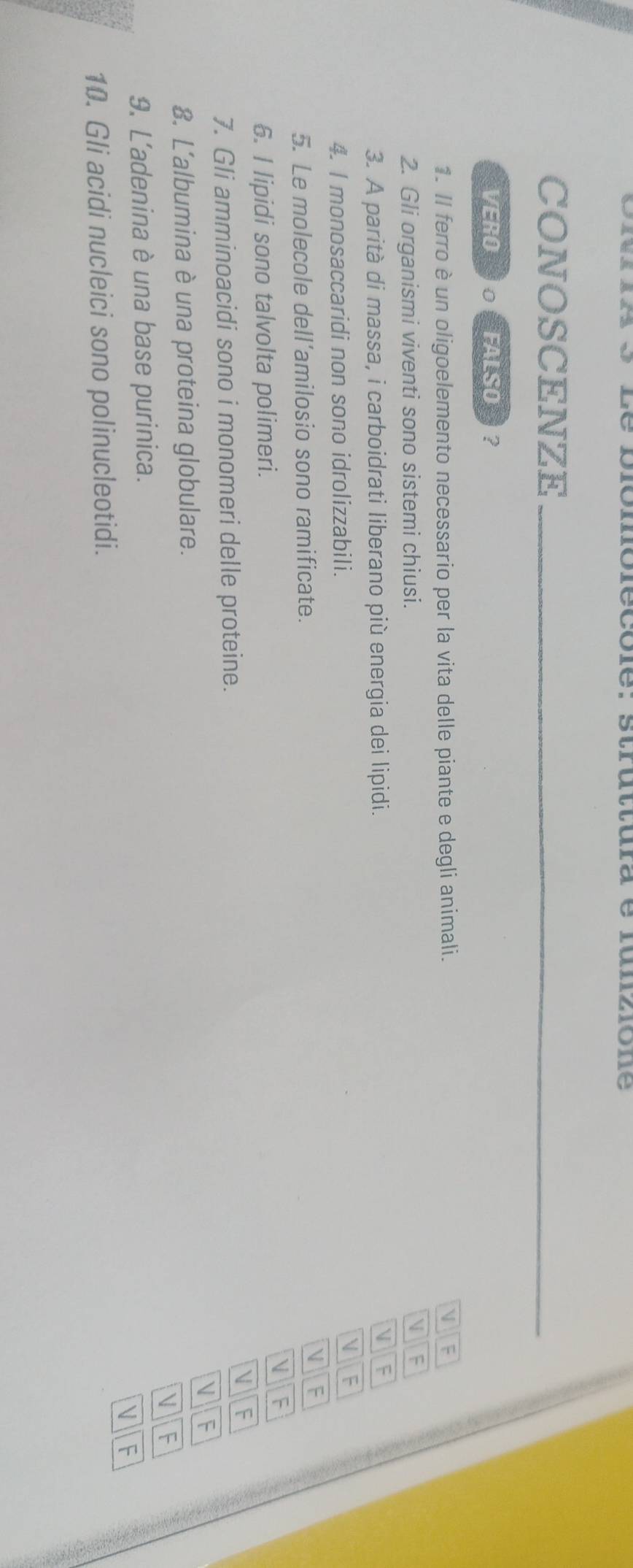 piomôlécôle: struttura e lunzione
CONOSCENZE_
VERO 。 FALSO ?
1. Il ferro è un oligoelemento necessario per la vita delle piante e degli animali. V F
2. Gli organismi viventi sono sistemi chiusi.

3. A parità di massa, i carboidrati liberano più energia dei lipidi. V F
4. I monosaccaridi non sono idrolizzabili.
V F
V
5. Le molecole dell’amilosio sono ramificate. F
D A
6. I lipidi sono talvolta polimeri.
7. Gli amminoacidi sono i monomeri delle proteine.
V A
 F
8. L'albumina è una proteina globulare.
V F
9. L'adenina è una base purinica.
V F
10. Gli acidi nucleici sono polinucleotidi.
