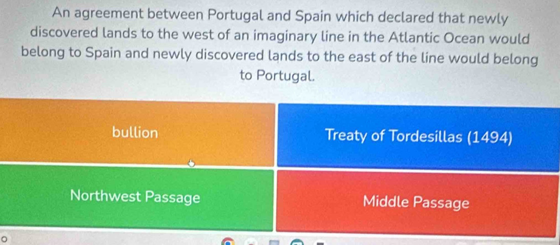 An agreement between Portugal and Spain which declared that newly 
discovered lands to the west of an imaginary line in the Atlantic Ocean would 
belong to Spain and newly discovered lands to the east of the line would belong 
to Portugal. 
bullion Treaty of Tordesillas (1494) 
Northwest Passage Middle Passage