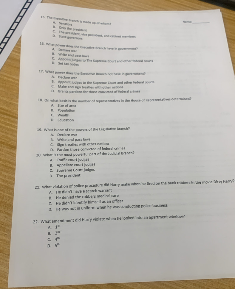 The Executive Branch is made up of whom?
Name:_
A. Senators
B. Only the president
C. The president, vice president, and cabinet members
D. State governors
16. What power does the Executive Branch have in government?
A. Declare war
B. Write and pass laws
C. Appoint judges to The Supreme Court and other federal courts
D. Set tax codes
17. What power does the Executive Branch not have in government?
A. Declare war
B. Appoint judges to the Supreme Court and other federal courts
C. Make and sign treaties with other nations
D. Grants pardons for those convicted of federal crimes
18. On what basis is the number of representatives in the House of Representatives determined?
A. Size of area
B. Population
C. Wealth
D. Education
19. What is one of the powers of the Legislative Branch?
A. Declare war
B. Write and pass laws
C. Sign treaties with other nations
D. Pardon those convicted of federal crimes
20. What is the most powerful part of the Judicial Branch?
A. Traffic court judges
B. Appellate court judges
C. Supreme Court judges
D. The president
21. What violation of police procedure did Harry make when he fired on the bank robbers in the movie Dirty Harry?
A. He didn’t have a search warrant
B. He denied the robbers medical care
C. He didn’t identify himself as an officer
D. He was not in uniform when he was conducting police business
22. What amendment did Harry violate when he looked into an apartment window?
A. 1^(st)
B. 2^(nd)
C. 4^(th)
D. 5^(th)