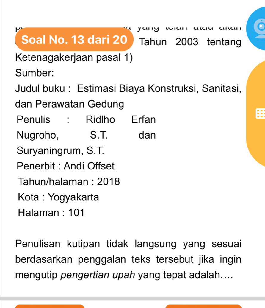 yu 
Soal No. 13 dari 20 Tahun 2003 tentang 
Ketenagakerjaan pasal 1) 
Sumber: 
Judul buku : Estimasi Biaya Konstruksi, Sanitasi, 
dan Perawatan Gedung 
Penulis : Ridlho Erfan 
Nugroho, S.T. dan 
Suryaningrum, S.T. 
Penerbit : Andi Offset 
Tahun/halaman : 2018 
Kota : Yogyakarta 
Halaman : 101
Penulisan kutipan tidak langsung yang sesuai 
berdasarkan penggalan teks tersebut jika ingin 
mengutip pengertian upah yang tepat adalah....