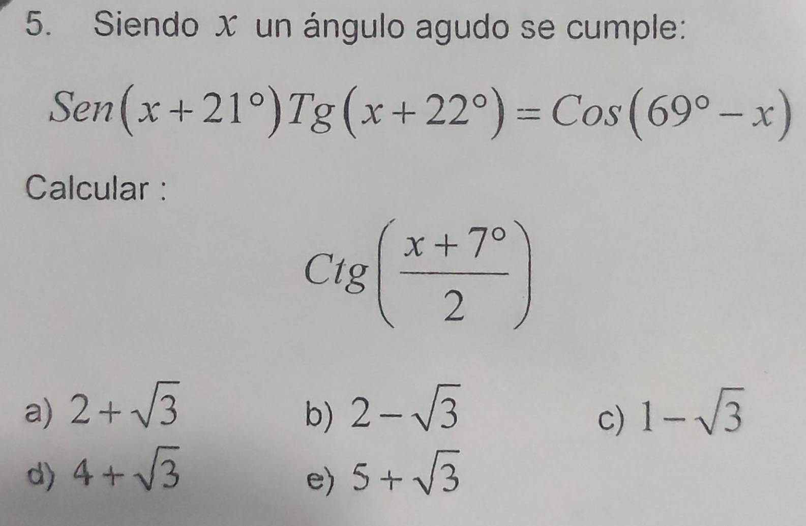 Siendo X un ángulo agudo se cumple:
Sen(x+21°)Tg(x+22°)=Cos(69°-x)
Calcular :
Ctg ( (x+7°)/2 )
a) 2+sqrt(3) 2-sqrt(3) 1-sqrt(3)
b)
c)
d) 4+sqrt(3) 5+sqrt(3)
e)