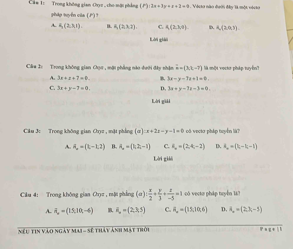 Trong không gian Oxyz , cho mặt phẳng (P): 2x+3y+z+2=0. Véctơ nào dưới đây là một véctơ
pháp tuyển của (P) ?
A. vector n_2(2;3;1). B. overline n_3(2;3;2). C. vector n_1(2;3;0). D. vector n_4(2;0;3).
Lời giải
Câu 2: Trong không gian Oxyz , mặt phẳng nào dưới đây nhận overline n=(3;1;-7) là một vectơ pháp tuyến?
A. 3x+z+7=0. B. 3x-y-7z+1=0.
C. 3x+y-7=0. D. 3x+y-7z-3=0.
Lời giải
Câu 3: Trong không gian Oxyz , mặt phẳng (α) x+2z-y-1=0 có vectơ pháp tuyển là?
A. vector n_a=(1;-1;2) B. vector n_alpha =(1;2;-1) C. vector n_a=(2;4;-2) D. vector n_a=(1;-1;-1)
Lời giải
Câu 4: Trong không gian Oxyz , mặt phẳng (α) : x/2 + y/3 + z/-5 =1 có vectơ pháp tuyến là?
A. vector n_a=(15;10;-6) B. vector n_a=(2;3;5) C. vector n_alpha =(15;10;6) D. vector n_a=(2;3;-5)
nếU tin vào ngày maI - sê tháy ánh mặt trời Page 1