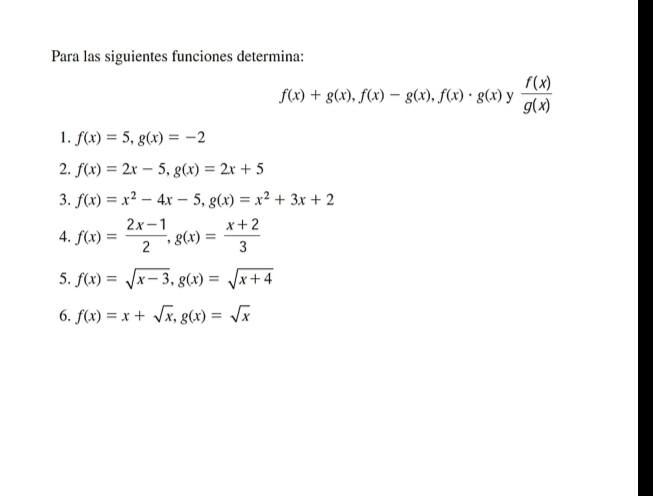 Para las siguientes funciones determina:
f(x)+g(x), f(x)-g(x), f(x)· g(x) y  f(x)/g(x) 
1. f(x)=5, g(x)=-2
2. f(x)=2x-5, g(x)=2x+5
3. f(x)=x^2-4x-5, g(x)=x^2+3x+2
4. f(x)= (2x-1)/2 , g(x)= (x+2)/3 
5. f(x)=sqrt(x-3), g(x)=sqrt(x+4)
6. f(x)=x+sqrt(x), g(x)=sqrt(x)