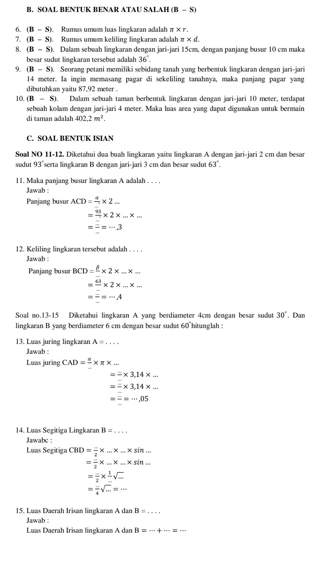 SOAL BENTUK BENAR ATAU SALAH B- S)
6. (B - S). Rumus umum luas lingkaran adalah π × r.
7. (B - S). Rumus umum keliling lingkaran adalah π * d.
8. (B - S). Dalam sebuah lingkaran dengan jari-jari 15cm, dengan panjang busur 10 cm maka
besar sudut lingkaran tersebut adalah 36°.
9. (B-S) ). Seorang petani memiliki sebidang tanah yang berbentuk lingkaran dengan jari-jari
14 meter. Ia ingin memasang pagar di sekeliling tanahnya, maka panjang pagar yang
dibutuhkan yaitu 87,92 meter .
10. (B-S). Dalam sebuah taman berbentuk lingkaran dengan jari-jari 10 meter, terdapat
sebuah kolam dengan jari-jari 4 meter. Maka luas area yang dapat digunakan untuk bermain
di taman adalah 402,2m^2.
C. SOAL BENTUK ISIAN
Soal NO 11-12. Diketahui dua buah lingkaran yaitu lingkaran A dengan jari-jari 2 cm dan besar
sudut 93° serta lingkaran B dengan jari-jari 3 cm dan besar sudut 63°.
11. Maka panjang busur lingkaran A adalah . . . .
Jawab :
Panjang busur ACD= alpha /circ  * 2...
= 93/... * 2* ...* ...
= (...)/... =...,3
12. Keliling lingkaran tersebut adalah . . . .
Jawab :
Panjang busur BCD= beta /... * 2* ...* ...
= 63/... * 2* ...* ...
= (...)/... =frac ...,4
Soal no.13-15 Diketahui lingkaran A yang berdiameter 4cm dengan besar sudut 30°. Dan
lingkaran B yang berdiameter 6 cm dengan besar sudut 60°hitunglah :
13. Luas juring lingkaran A=. _
Jawab :
Luas juring CAD= alpha /... * π * ...
=-* 3,14* ...
=-* 3,14* ...
= (...)/... =...,05
14. Luas Segitiga Lingkaran B=... _
Jawabc :
Luas Segitiga CBD= (...)/2 * ...* sin ...
= (...)/2 * ...* sin ...
= (...)/2 *  1/... sqrt(...)
= (...)/4 sqrt(...)=...
15. Luas Daerah Irisan lingkaran A dan B=.... _
Jawab :
Luas Daerah Irisan lingkaran A dan B=·s +·s =·s _