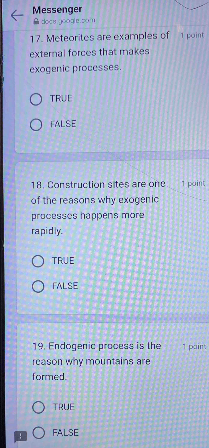 Messenger
docs.google.com
17. Meteorites are examples of 1 point
external forces that makes
exogenic processes.
TRUE
FALSE
18. Construction sites are one 1 point
of the reasons why exogenic
processes happens more
rapidly.
TRUE
FALSE
19. Endogenic process is the 1 point
reason why mountains are
formed.
TRUE
! FALSE