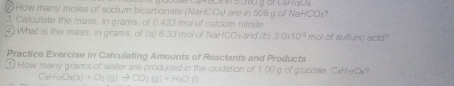 Ose C6H12O8 in 5.380 g or C6H12O6. 
② How many moles of sodium bicarbonate (NaHCO₃) are in 508 g of NaHCO₃? 
3. Calculate the mass, in grams, of 0.433 mol of calcium nitrate. 
④ What is the mass, in grams; of (a) 6.33 mol of NaHCO₃and (b) 3.0* 10^(-5) mol of sulfuric acid? 
Practice Exercise in Calculating Amounts of Reactants and Products 
1 How many grams of water are produced in the oxidation of 1.00 g of glucose, C₆ 1+ 206 ?
C_6H_12O_6(s)+O_2(g)to CO_2(g)+H_2O(l)