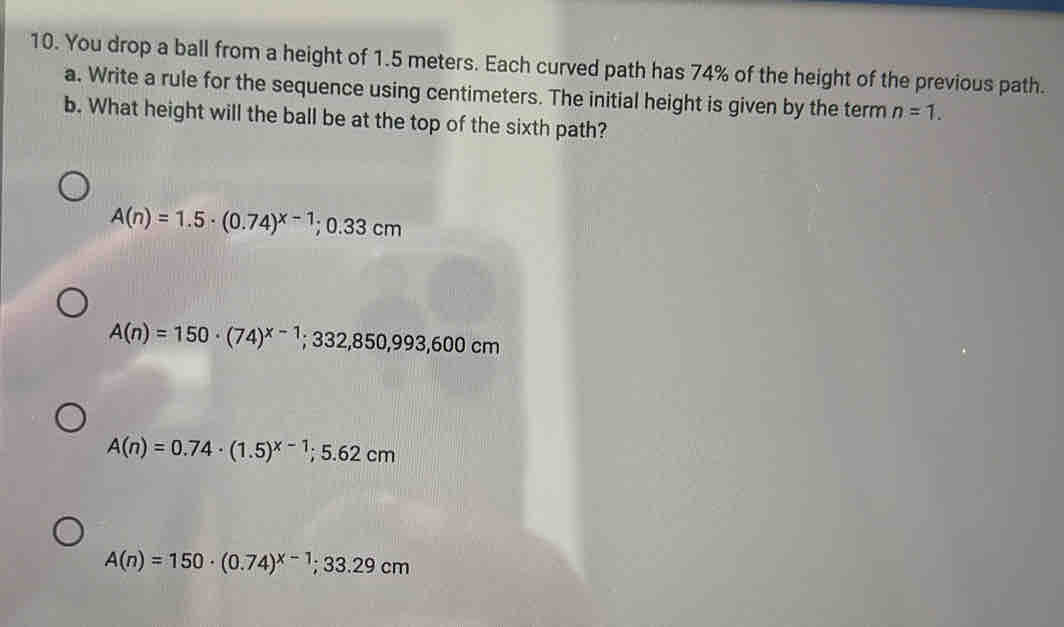 You drop a ball from a height of 1.5 meters. Each curved path has 74% of the height of the previous path.
a. Write a rule for the sequence using centimeters. The initial height is given by the term n=1. 
b. What height will the ball be at the top of the sixth path?
A(n)=1.5· (0.74)^x-1; 0.33cm
A(n)=150· (74)^x-1; 332,850,993,600cm
A(n)=0.74· (1.5)^x-1; 5.62cm
A(n)=150· (0.74)^x-1; 33.29cm