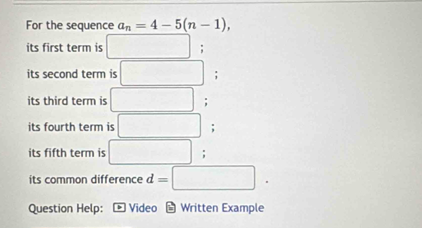 For the sequence a_n=4-5(n-1),
(-3,4)
its first term is ; 
its second term is / □ ; 
its third term is -; 
its fourth term is ; 
its fifth term is □  ∴ △ ABC=alpha; 
its common difference d=□
Question Help: Video Written Example