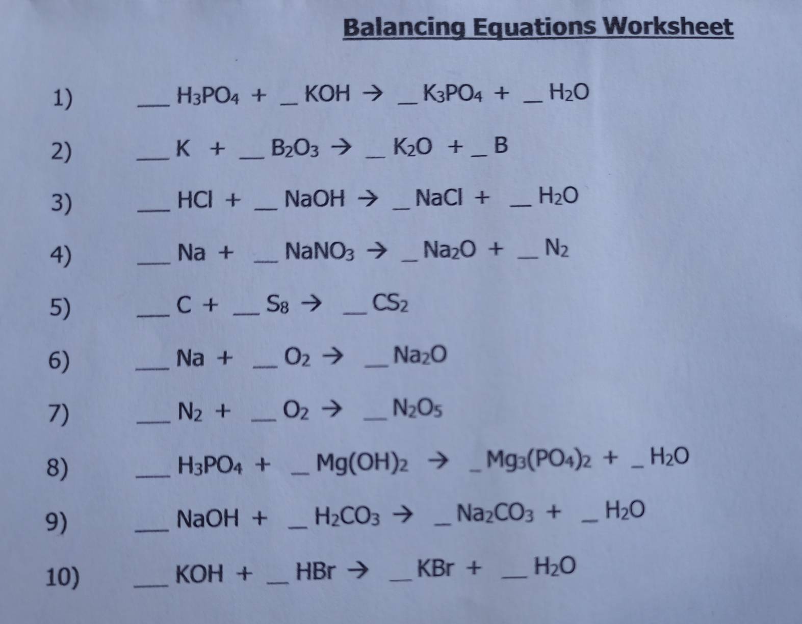 Balancing Equations Worksheet 
1) 
_ H_3PO_4+ _  KOH _ _ K_3PO_4+ _ H_2O
2) 
_ K+ _  B_2O_3
_ K_2O+ _ 
3) 
_
HCl x _ NaOH _ NaCl+ _ H_2O
4) 
_
sqrt(a) + _  NaNO_3 _ Na_2O+ _ N_2
5) 
_
C+ _  S_8
_ CS_2
6) 
_ Na + _  O_2 _ Na_2O
7) 
_ N_2 + _ O_2 _  N_2O_5
8) 
_
H_3PO_4+ _  Mg(OH)_2to _  Mg_3(PO_4)_2+ _ _ H_2O
9) 
_
NaOH+ _ H_2CO_3 to _ Na_2CO_3+ _ H_2O
10) _ KOH+ _  HBr _  KBr+ _ H_2O