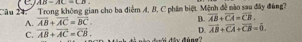 AB-AC=CB. 
Câu 24. Trong không gian cho ba điểm A, B, C phân biệt. Mệnh đề nào sau đây đúng?
A. vector AB+vector AC=vector BC.
B. overline AB+overline CA=overline CB.
C. vector AB+vector AC=vector CB.
D. overline AB+overline CA+overline CB=overline 0. 
n o dưới đãy đúng?