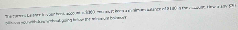 The current balance in your bank account is $360. You must keep a minimum balance of $100 in the account. How many $20
bills can you withdraw without going below the minimum balance?