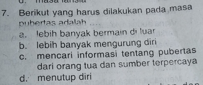 Berikut yang harus dilakukan pada masa
pubertas adalah
a. lebih banyak bermain di luar
b. lebih banyak mengurung diri
c. mencari informasi tentang pubertas
dari orang tua dan sumber terpercaya
d. menutup diri