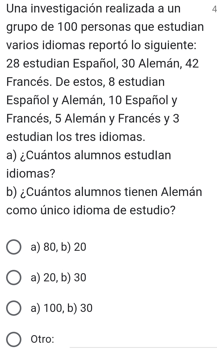 Una investigación realizada a un 4
grupo de 100 personas que estudian
varios idiomas reportó lo siguiente:
28 estudian Español, 30 Alemán, 42
Francés. De estos, 8 estudian
Español y Alemán, 10 Español y
Francés, 5 Alemán y Francés y 3
estudian los tres idiomas.
a) ¿Cuántos alumnos estudlan
idiomas?
b) ¿Cuántos alumnos tienen Alemán
como único idioma de estudio?
a) 80, b) 20
a) 20, b) 30
a) 100, b) 30
_
Otro: