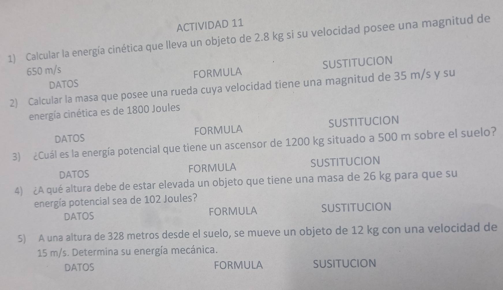 ACTIVIDAD 11 
1) Calcular la energía cinética que lleva un objeto de 2.8 kg si su velocidad posee una magnitud de
650 m/s
DATOS FORMULA SUSTITUCION 
2) Calcular la masa que posee una rueda cuya velocidad tiene una magnitud de 35 m/s y su 
ienergía cinética es de 1800 Joules
DATOS FORMULA SUSTITUCION 
3) ¿Cuál es la energía potencial que tiene un ascensor de 1200 kg situado a 500 m sobre el suelo? 
DATOS FORMULA SUSTITUCION 
4) ¿A qué altura debe de estar elevada un objeto que tiene una masa de 26 kg para que su 
energía potencial sea de 102 Joules? 
DATOS FORMULA SUSTITUCION 
5) A una altura de 328 metros desde el suelo, se mueve un objeto de 12 kg con una velocidad de
15 m/s. Determina su energía mecánica. 
DATOS FORMULA SUSITUCION