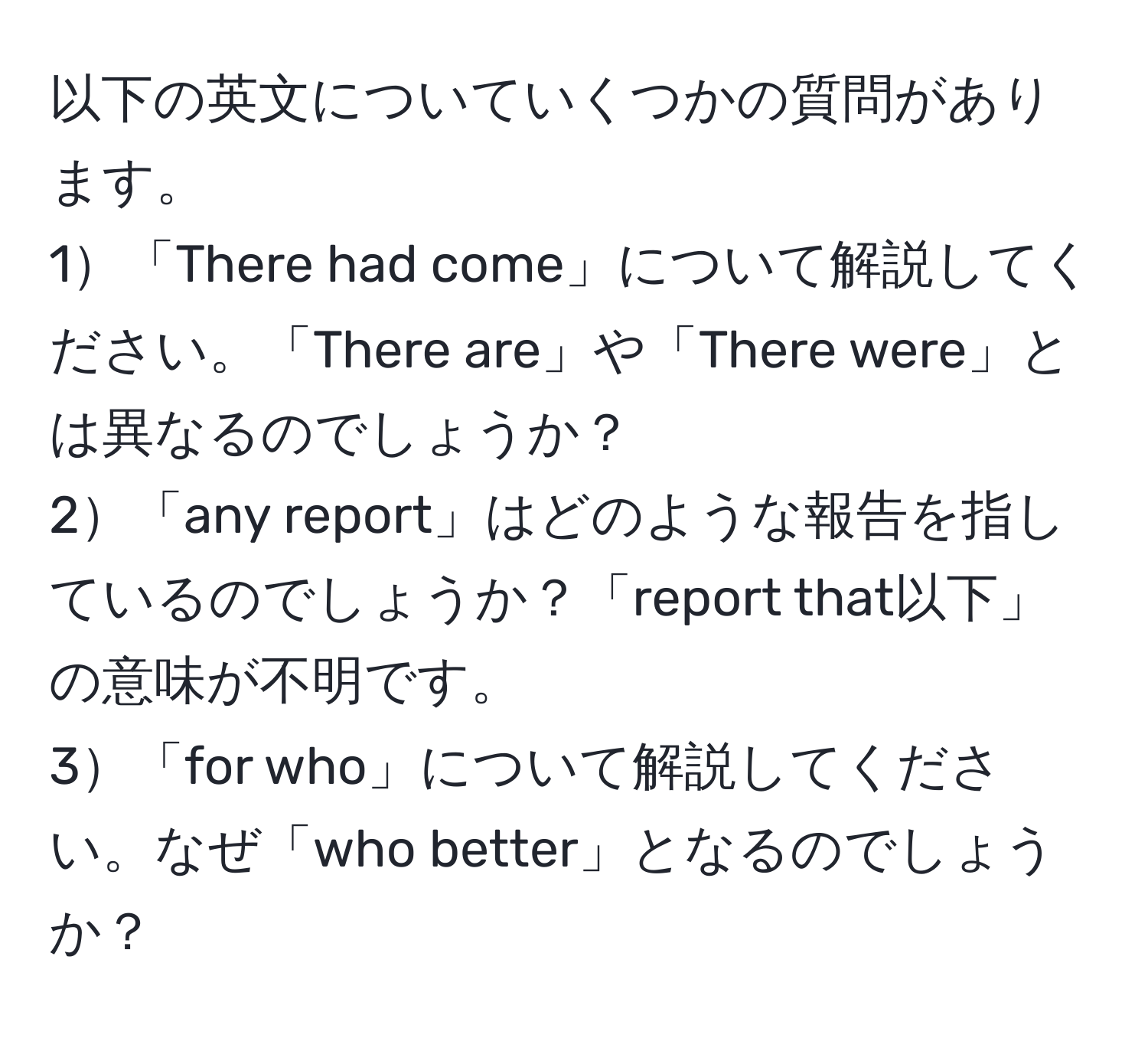 以下の英文についていくつかの質問があります。  
1「There had come」について解説してください。「There are」や「There were」とは異なるのでしょうか？  
2「any report」はどのような報告を指しているのでしょうか？「report that以下」の意味が不明です。  
3「for who」について解説してください。なぜ「who better」となるのでしょうか？