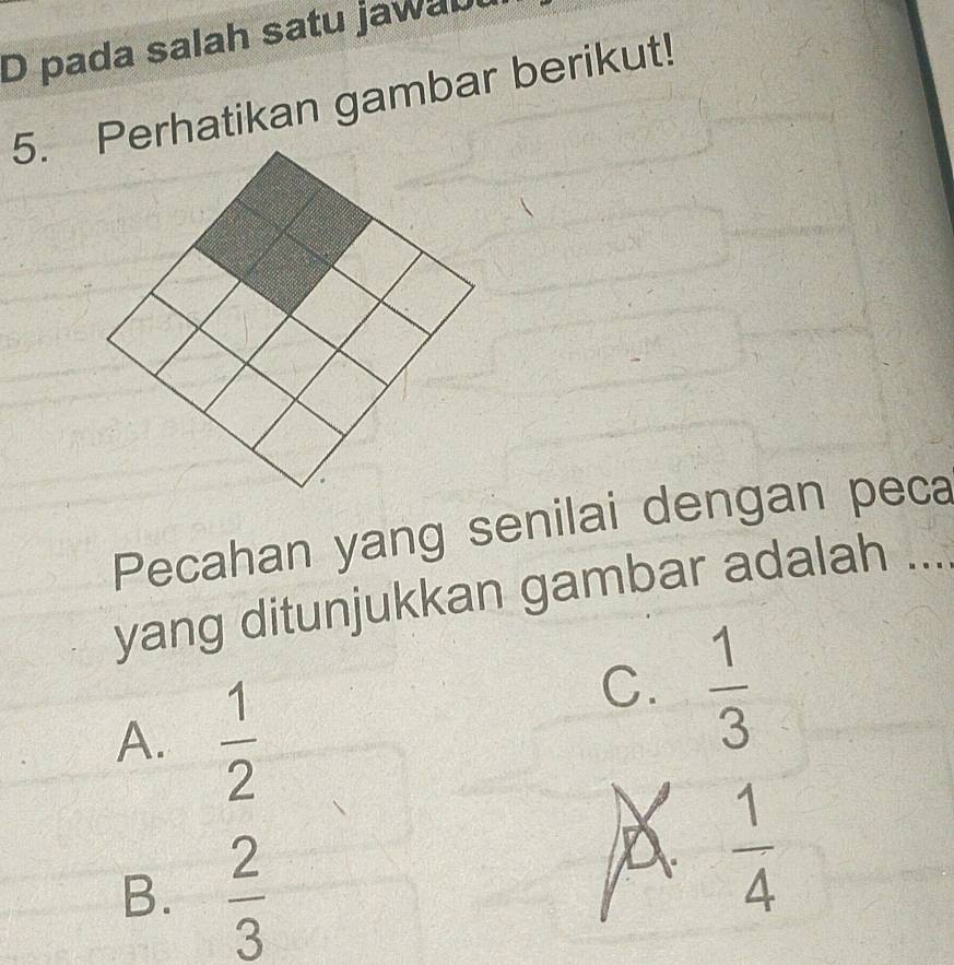 pada salah satu jawaul
5. Perhatikan gambar berikut!
Pecahan yang senilai dengan peca
yang ditunjukkan gambar adalah ....
A.  1/2 
C.  1/3 
B.  2/3 
 1/4 