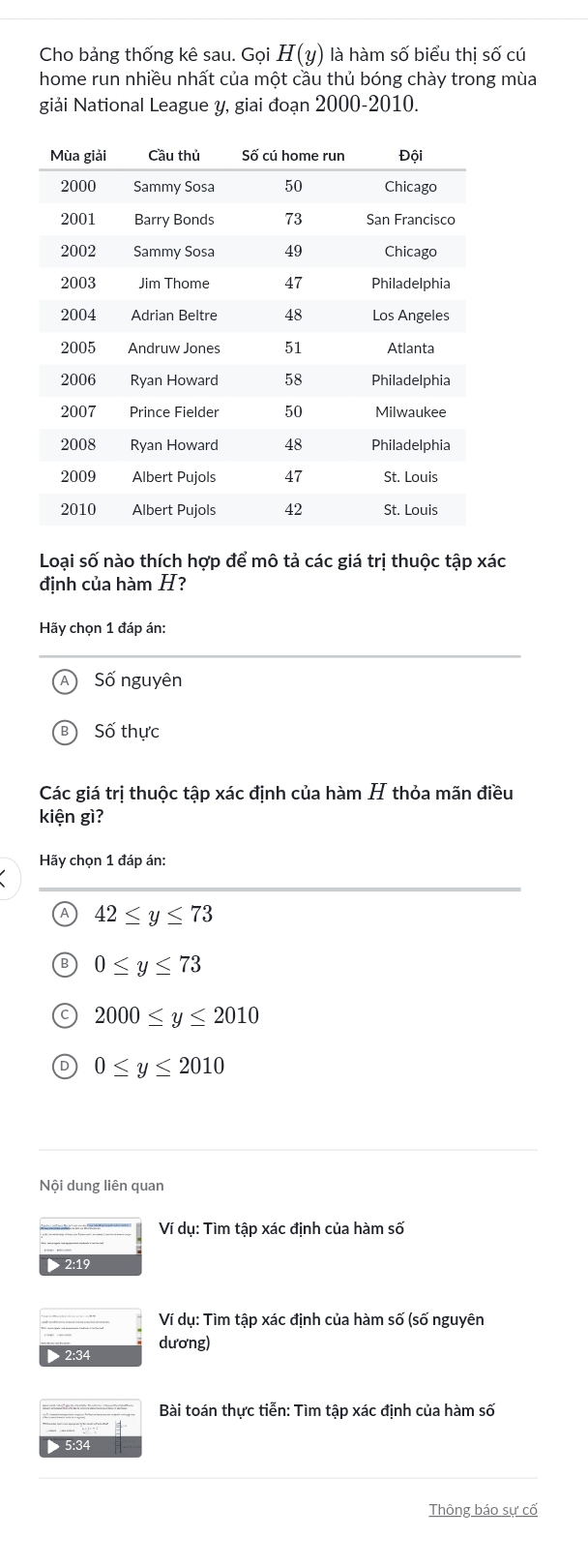 Cho bảng thống kê sau. Gọi H(y) là hàm số biểu thị số cú
home run nhiều nhất của một cầu thủ bóng chày trong mùa
giải National League y, giai đoạn 2000 - 2010.
Loại số nào thích hợp để mô tả các giá trị thuộc tập xác
định của hàm H?
Hãy chọn 1 đáp án:
Số nguyên
B Số thực
Các giá trị thuộc tập xác định của hàm H thỏa mãn điều
kiện gì?
Hãy chọn 1 đáp án:
Ⓐ 42≤ y≤ 73
B 0≤ y≤ 73
C 2000≤ y≤ 2010
D 0≤ y≤ 2010
Nội dung liên quan
Ví dụ: Tìm tập xác định của hàm số
V dụ: Tìm tập xác định của hàm số (số nguyên
dương)
> 2:34
Bài toán thực tiễn: Tìm tập xác định của hàm số
> 5:34
Thông báo sự cố