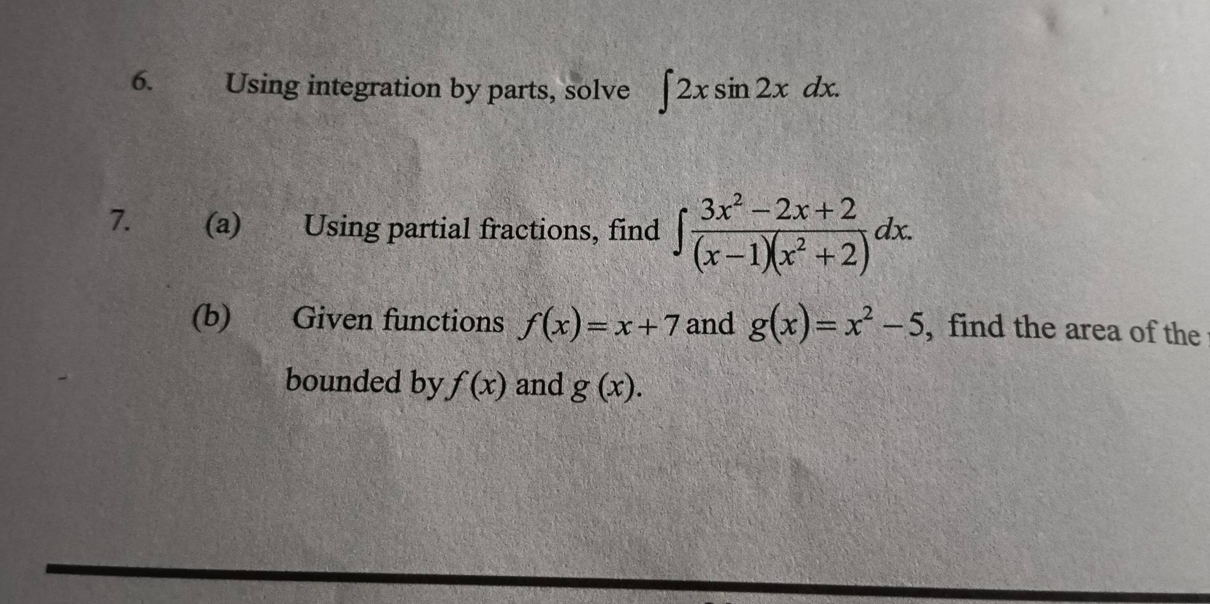 Using integration by parts, solve ∈t 2xsin 2xdx. 
7. (a) Using partial fractions, find ∈t  (3x^2-2x+2)/(x-1)(x^2+2) dx. 
(b) Given functions f(x)=x+7 and g(x)=x^2-5 , find the area of the 
bounded by f(x) and g(x).