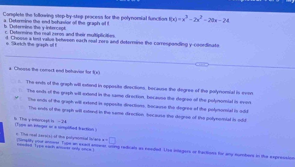 Complete the following step-by-step process for the polynomial function f(x)=x^3-2x^2-20x-24. 
a. Determine the end behavior of the graph of f
b Determine the y-intercept
c. Determine the real zeros and their multiplicities.
d Choose a test value between each real zero and determine the corresponding y-coordinate
e Sketch the graph of f
a Choose the correct end behavior for f(x)
The ends of the graph will extend in opposite directions, because the degree of the polynomial is even
The ends of the graph will extend in the same direction, because the degree of the polynomial is even
The ends of the graph will extend in opposite directions, because the degree of the polynomial is odd
The ends of the graph will extend in the same direction, because the degree of the polynomial is odd
b The y-intercept is - 24
(Type an integer or a simplified fraction)
c The real zero(s) of the polynomial is/are x=□
needed Type each answer only once.
(Simplify your answer Type an exact answer, using radicals as needed Use integers or fractions for any numbers in the expression