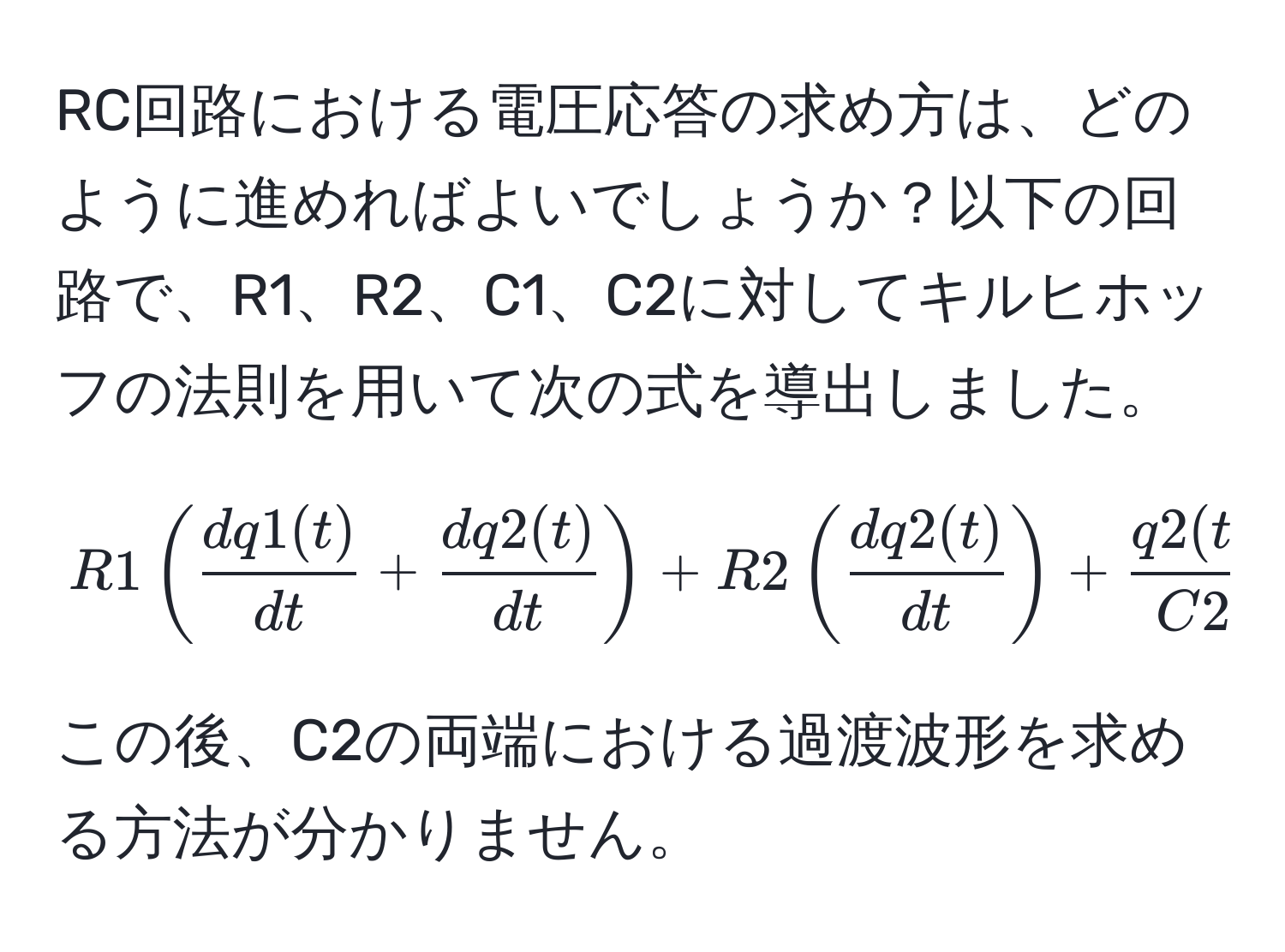 RC回路における電圧応答の求め方は、どのように進めればよいでしょうか？以下の回路で、R1、R2、C1、C2に対してキルヒホッフの法則を用いて次の式を導出しました。  
$$  
R1( dq1(t)/dt  +  dq2(t)/dt ) + R2( dq2(t)/dt ) +  q2(t)/C2  = E  
$$  
この後、C2の両端における過渡波形を求める方法が分かりません。