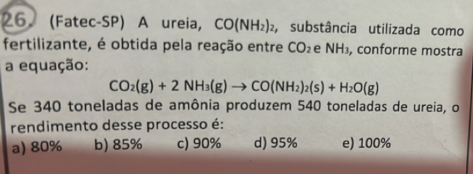 (Fatec-SP) A ureia, CO(NH_2)_2 ,substância utilizada como
fertilizante, é obtida pela reação entre CO_2 e NH_3 , conforme mostra
a equação:
CO_2(g)+2NH_3(g)to CO(NH_2)_2(s)+H_2O(g)
Se 340 toneladas de amônia produzem 540 toneladas de ureia, o
rendimento desse processo é:
a) 80% b) 85% c) 90% d) 95% e) 100%