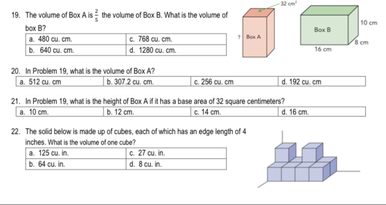 32cm^2
19. The volume of Box A is  2/5  the volume of Box B. . What is the volume of
box B?
20. In Problem 19, what is the volume of Box A?
a. 512 cu. cm b. 307.2 cu. cm. c. 256 cu. cm d. 192 cu. cm
21. In Problem 19, what is the height of Box A if it has a base area of 32 square centimeters?
a. 10 cm. b. 12 cm. c. 14 cm. d. 16 cm.
22. The solid below is made up of cubes, each of which has an edge length of
inches. What is the volume of one cube?
a. 125 cu. in. c. 27 cu. in.
b. 64 cu. in. d. 8 cu. in.