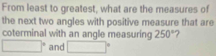 From least to greatest, what are the measures of 
the next two angles with positive measure that are 
coterminal with an angle measuring 250° ?
□° and □°