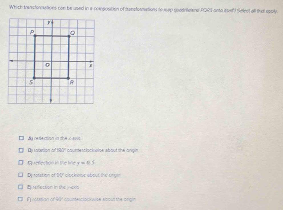 Which transformations can be used in a composition of transformations to map quadrilateral PORS onto itself? Select all that apply
A) reflection in the x-axis
B) rotation of 180° counterclockwise about the origin
C) reflection in the line y=0.5
D) rotation of 90° clockwise about the origin
E) reflection in the y-axis
F) rotation of 90° counterclockwise about the origin