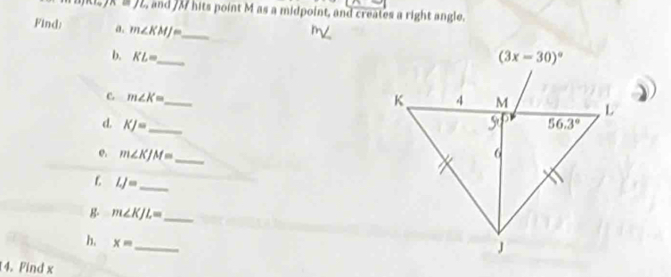 n=JL , and /M hits point M as a midpoint, and creates a right angle.
Find: a. m∠ KMJ= __ 
b. KL=
c. m∠ K= _
d KJ= _
e. m∠ KJM= _
LJ= _
B. m∠ KJL= _
h. x=
_
14. Find x