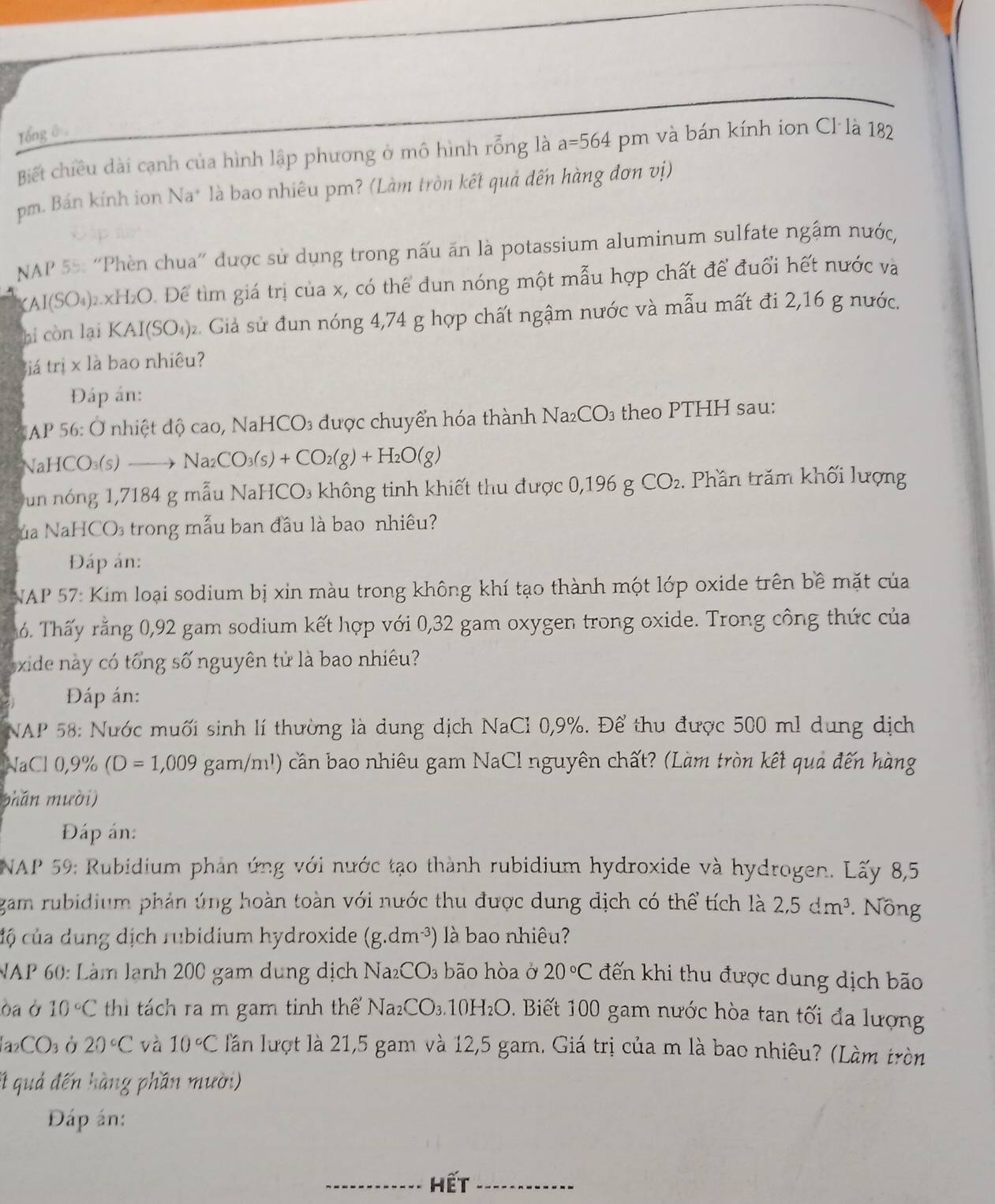 Tổng ê 
Biết chiều dài cạnh của hình lập phương ở mô hình rỗng là a=564 pm và bán kính ion Cl là 182
pm. Bán kính ion Na* là bao nhiêu pm? (Làm tròn kết quả đến hàng đơn vị)
NAP 55: “Phèn chua” được sử dụng trong nấu ăn là potassium aluminum sulfate ngậm nước,
(Al SO_4)_2.xH_2O D. Để tìm giá trị của x, có thể dun nóng một mẫu hợp chất để đuổi hết nước và
hi còn lại KAI(SO_4) Giả sử đun nóng 4,74 g hợp chất ngậm nước và mẫu mất đi 2,16 g nước.
iá trị x là bao nhiêu?
Đáp án:
NAP 56: Ở nhiệt độ cao, NaHCO₃ được chuyển hóa thành Na_2CO_3 theo PTHH sau:
NaHCO₃(s) →→ Na_2CO_3(s)+CO_2(g)+H_2O(g)
un nóng 1,7184 g mẫu NaHCO₃ không tinh khiết thu được 0,196 g CO_2 2. Phần trăm khối lượng
ủa NaHCO₃ trong mẫu ban đầu là bao nhiêu?
Đáp án:
NAP 57: Kim loại sodium bị xin màu trong không khí tạo thành một lớp oxide trên bề mặt của
6. Thấy rằng 0,92 gam sodium kết hợp với 0,32 gam oxygen trong oxide. Trong công thức của
exide này có tổng số nguyên tử là bao nhiêu?
Đáp án:
NAP 58: Nước muối sinh lí thường là dung dịch NaCl 0,9%. Để thu được 500 m1 dung dịch
NaCl0,9% (D=1,009 gam/m!) cần bao nhiêu gam NaCl nguyên chất? (Làm tròn kết quả đến hàng
phǎn mười)
Đáp án:
NAP 59: Rubidium phản ứng với nước tạo thành rubidium hydroxide và hydrogen. Lấy 8,5
gam rubidium phản úng hoàn toàn với nước thu được dung địch có thể tích là 2,5dm^3 * Nông
cộ của dung dịch rubidium hydroxide (g.dm^(-3)) là bao nhiêu?
NAP 60: Làm lạnh 200 gam dung dịch Na_2CO_3 bão hòa ở 20°C đến khi thu được dung dịch bão
òa Ở 10°C thi tách ra m gam tinh thế Na_2CO_3.10H_2O. Biết 100 gam nước hòa tan tối đa lượng
la _2CO_3 Ở 20°C và 10°C lần lượt là 21,5 gam và 12,5 gam. Giá trị của m là bao nhiêu? (Làm tròn
*t quả đến hàng phần mười)
Đáp án:
_hết_