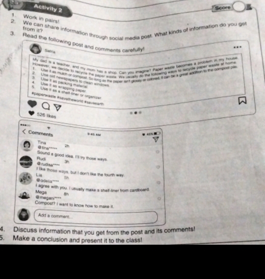 Activity 2 
Score 
1. Work in pairs! 
2. We can share information through social media post. What kinds of information do you get 
from it? 
3. Read the following pos! and comments carefully 
Satria 
My dad is a lacher, and my mom has a shop. Can you imagine'? Pabet wsle becomes a brosle in my houte 
However, we decide to recycle the paper waste. We usually do the tolowing ways to recycle paper warte at home 
! Ue it as mulch or compost. So ling as the paper an't glositly ar caored, it can te a great addition to the compost pas 
2. Ulse oid newspapers to clean windows 
3. Use it as packing materia 
4. Use it as wrapping paper 
5. Use it as a shelf tiner or organizer 
#papenwaste #savelheworlc #saveearth 
526 likes 
Comments 9:45 AM 
Tina 
@tina'' 2h 
Sound a good idea. I'll try those ways 
Rudi 3h 
@ rudisa''' 
I like those ways, but I don't like the fourth way 
Lia Sh 
odela'''' 
I agree with you. I usually make s shelf-aner from cardboard. 
Mega Bh 
@megani"' 
Compost? I want to know how to make it. 
Add a comment 
4. Discuss information that you get from the post and its comments! 
5. Make a conclusion and present it to the class!