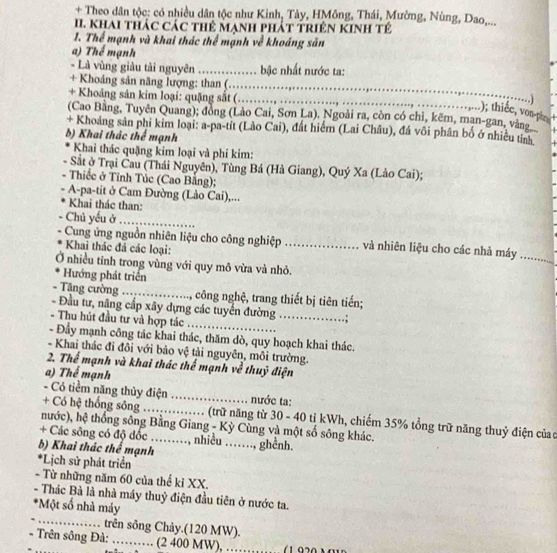 + Theo dân tộc: có nhiều dân tộc như Kinh, Tây, HMông, Thái, Mường, Nùng, Dao,...
I. Khai thác các thẻ mạnh phát triên KINh tẻ
1. Thể mạnh và khai thác thể mạnh về khoáng săn
a) Thể mạnh
- Là vùng giàu tải nguyên _.  bậc nhất nước ta:
_
+ Khoảng sản năng lượng: than (.  
_
+ Khoảng sản kim loại: quặng sắt (
)
); thiếc, von-ph
(Cao Bằng, Tuyên Quang); đồng (Lào Cai, Sơn La). Ngoài ra, còn có chỉ, kẽm, man-gan, vàng
+ Khoảng sản phi kim loại: a-pa-tít (Lào Cai), đất hiểm (Lai Châu), đá vôi phân bố ở nhiều tin
b) Khai thác thể mạnh
Khai thác quặng kim loại và phi kim:
- Sắt ở Trại Cau (Thái Nguyên), Tùng Bá (Hà Giang), Quý Xa (Lào Cai);
- Thiếc ở Tỉnh Túc (Cao Bằng);
A-pa-tit ở Cam Đường (Lào Cai),...
Khai thác than:
、 Chủ yếu ở_
Cung ứng nguồn nhiên liệu cho công nghiệp _và nhiên liệu cho các nhà máy_
Khai thác đá các loại:
Ở nhiều tỉnh trong vùng với quy mô vừa và nhỏ.
Hướng phát triển
- Tăng cường _1, công nghệ, trang thiết bị tiên tiến;
- Đầu tư, nâng cấp xây dựng các tuyển đường_
- Thu hút đầu tư và hợp tác_
- Đầy mạnh công tác khai thác, thăm dò, quy hoạch khai thác.
- Khai thác đi đôi với bảo vệ tải nguyên, môi trường.
2. Thể mạnh và khai thác thế mạnh về thuỷ điện
a) Thể mạnh
- Có tiềm năng thủy điện _nước ta:
+ Có hệ thống sông_  (trữ năng từ 30 - 40 tỉ kWh, chiếm 35% tổng trữ năng thuỷ điện của ơ
nước), hệ thống sông Bằng Giang - Kỳ Cùng và một số sông khác.
+ Các sông có độ đốc ..., nhiều …….., ghềnh.
b) Khai thác thể mạnh
*Lịch sử phát triển
- Từ những năm 60 của thể kỉ XX.
- Thác Bà là nhà máy thuỷ điện đầu tiên ở nước ta.
_
*Một số nhà máy
trên sông Chây.(120 MW).
- Trên sông Đà: _(2 400 MW), ……