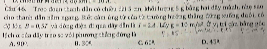 ymều từ M dên N, độ lớn i=10A. 
Câu 46. Treo đoạn thanh dẫn có chiều dài 5 cm, khối lượng 5 g bằng hai dây mảnh, nhẹ sao
cho thanh dẫn nằm ngang. Biết cảm ứng từ của từ trường hướng thẳng đứng xuống dưới, có
độ lớn B=0,5T và dòng điện đi qua dây dẫn là I=2A 、 Lấy g=10m/s^2 Ở vị trí cân bằng góc
lệch α của dây treo so với phương thắng đứng là
A. 90^0. B. 30°. C. 60^0. D. 45°.