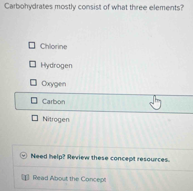 Carbohydrates mostly consist of what three elements?
Chlorine
Hydrogen
Oxygen
Carbon
Nitrogen
Need help? Review these concept resources.
Read About the Concept