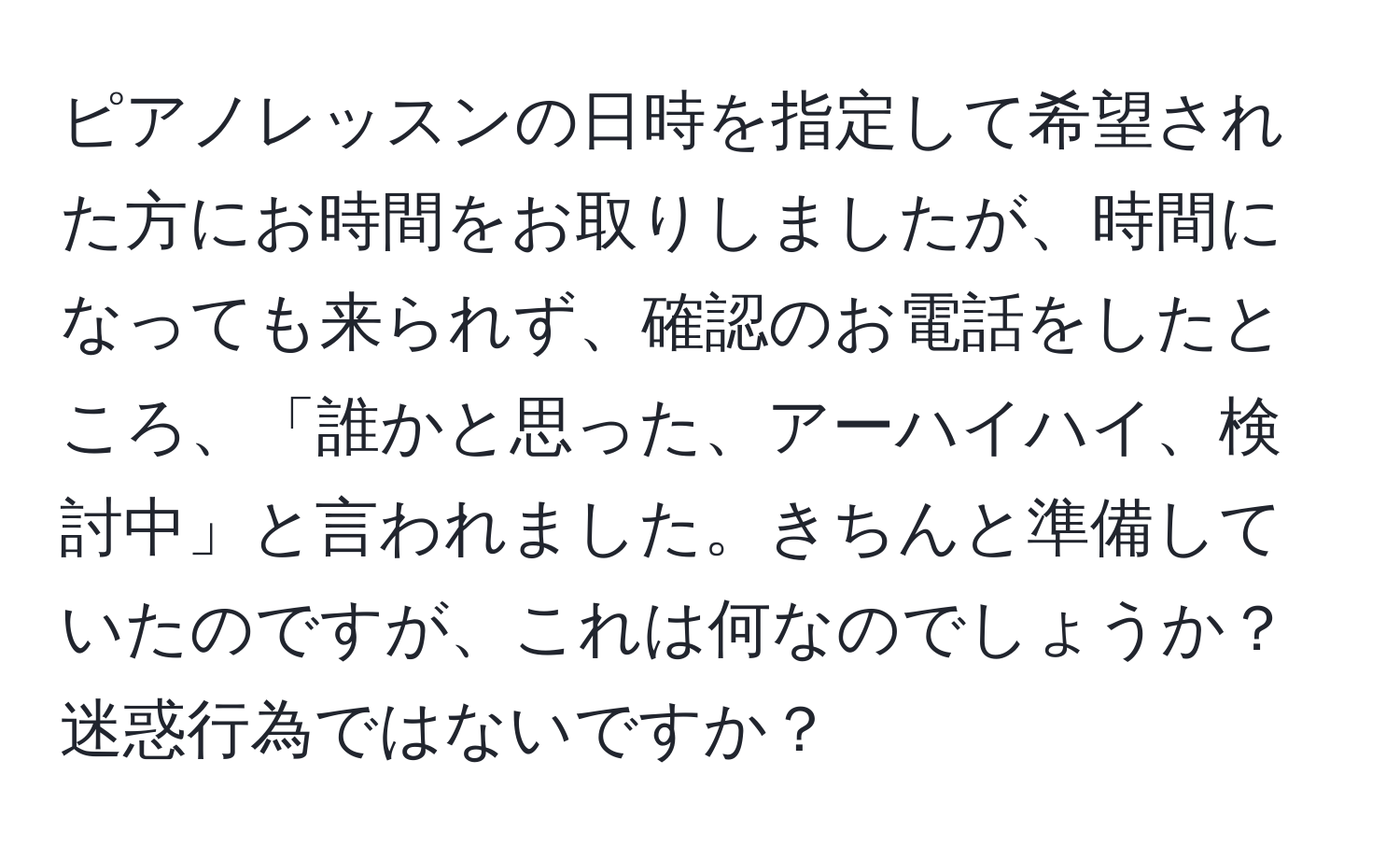 ピアノレッスンの日時を指定して希望された方にお時間をお取りしましたが、時間になっても来られず、確認のお電話をしたところ、「誰かと思った、アーハイハイ、検討中」と言われました。きちんと準備していたのですが、これは何なのでしょうか？迷惑行為ではないですか？