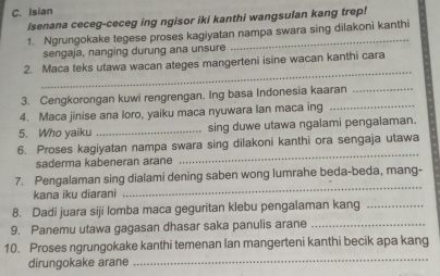 Isian 
Isenana ceceg-ceceg ing ngisor iki kanthi wangsulan kang trep! 
1. Ngrungokake tegese proses kagiyatan nampa swara sing dilakoni kanthi 
sengaja, nanging durung ana unsure 
_ 
2. Maca teks utawa wacan ateges mangerteni isine wacan kanthi cara 
3. Cengkorongan kuwi rengrengan. Ing basa Indonesia kaaran_ 
4. Maca jinise ana loro, yaiku maca nyuwara lan maca ing_ 
5. Who yaiku _sing duwe utawa ngalami pengalaman. 
_ 
6. Proses kagiyatan nampa swara sing dilakoni kanthi ora sengaja utawa 
saderma kabeneran arane 
_ 
7. Pengalaman sing dialami dening saben wong lumrahe beda-beda, mang- 
kana iku diarani 
8. Dadi juara siji lomba maca geguritan klebu pengalaman kang_ 
9. Panemu utawa gagasan dhasar saka panulis arane_ 
10. Proses ngrungokake kanthi temenan lan mangerteni kanthi becik apa kang 
dirungokake arane_