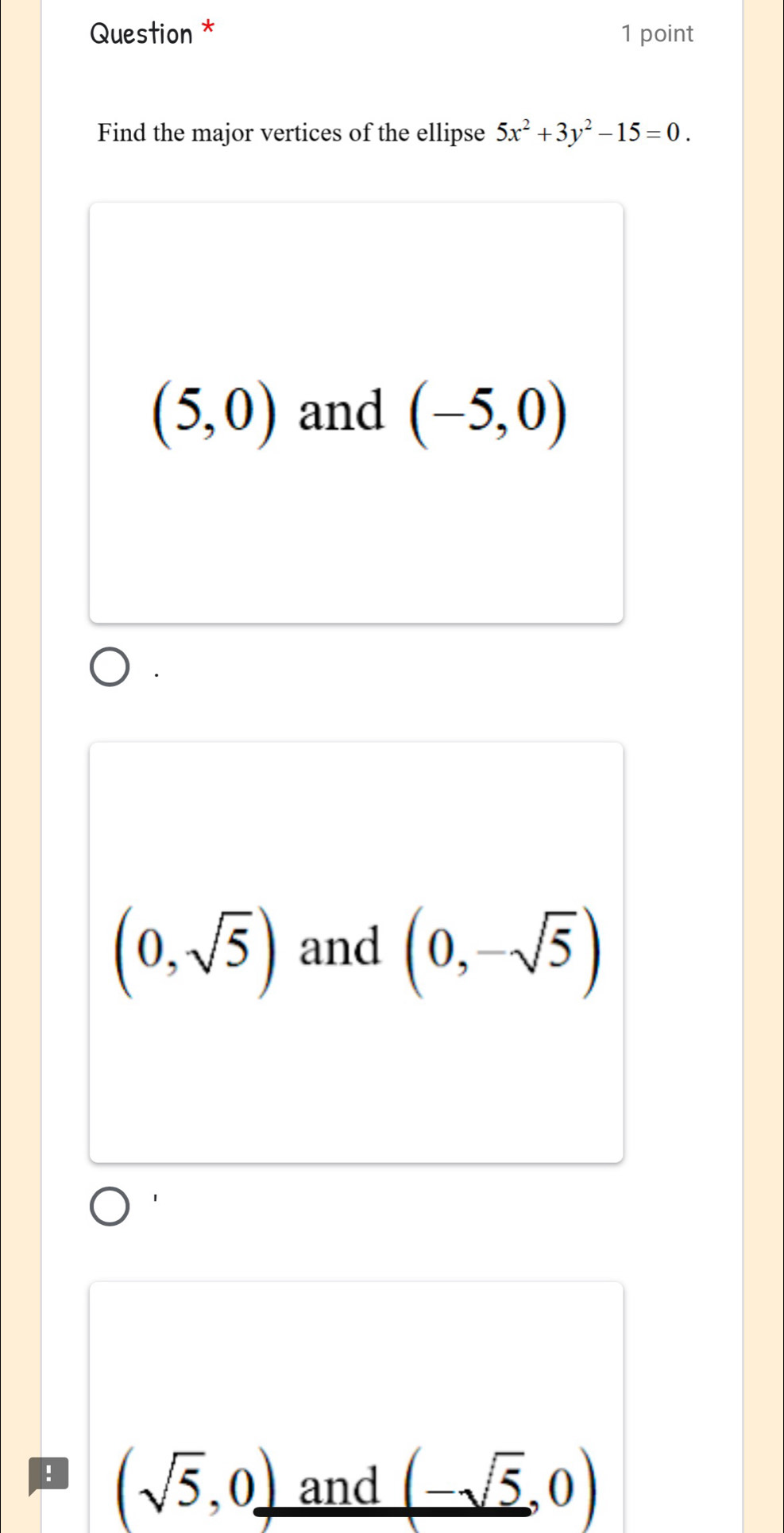 Question * 1 point
Find the major vertices of the ellipse 5x^2+3y^2-15=0.
(5,0) and (-5,0)
(0,sqrt(5)) and (0,-sqrt(5))! (sqrt(5),0) and (-sqrt(5),0)