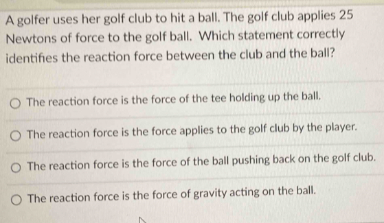 A golfer uses her golf club to hit a ball. The golf club applies 25
Newtons of force to the golf ball. Which statement correctly
identifies the reaction force between the club and the ball?
The reaction force is the force of the tee holding up the ball.
The reaction force is the force applies to the golf club by the player.
The reaction force is the force of the ball pushing back on the golf club.
The reaction force is the force of gravity acting on the ball.