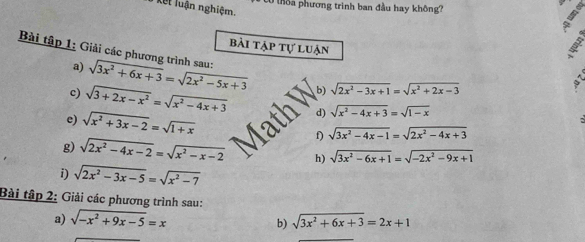 0 ô a phương trình ban đầu hay không? 
Kết luận nghiệm. 
Bài tập 1: Giải các phương trình sau: bài tập tự luận 
a) sqrt(3x^2+6x+3)=sqrt(2x^2-5x+3) b) sqrt(2x^2-3x+1)=sqrt(x^2+2x-3)
c) sqrt(3+2x-x^2)=sqrt(x^2-4x+3) d) sqrt(x^2-4x+3)=sqrt(1-x)
Math 
e) sqrt(x^2+3x-2)=sqrt(1+x) I sqrt(3x^2-4x-1)=sqrt(2x^2-4x+3)
g) sqrt(2x^2-4x-2)=sqrt(x^2-x-2) h) sqrt(3x^2-6x+1)=sqrt(-2x^2-9x+1)
i) sqrt(2x^2-3x-5)=sqrt(x^2-7)
Bài tập 2: Giải các phương trình sau: 
a) sqrt(-x^2+9x-5)=x sqrt(3x^2+6x+3)=2x+1
b)