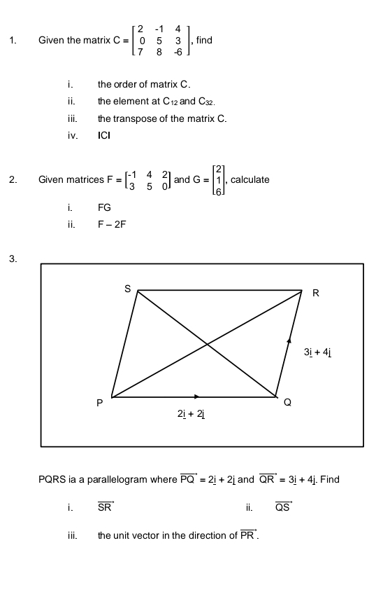 Given the matrix C=beginbmatrix 2&-1&4 0&5&3 7&8&-6endbmatrix , find
i. the order of matrix C.
ii. the element at C_12 and C32.
iii. the transpose of the matrix C.
iv. €£ICI
2. Given matrices F=beginbmatrix -1&4&2 3&5&0endbmatrix and G=beginbmatrix 2 1 6endbmatrix . , calculate
i. FG
i E_  2F
3.
PQRS ia a parallelogram where vector PQ=2_ i+2j and vector QR=3_ i+4j. Find
i. vector SR i. vector QS
iii. the unit vector in the direction of vector PR.