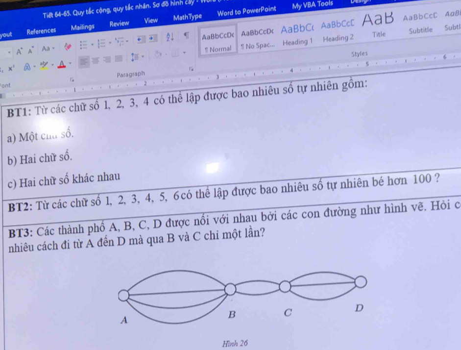 Tiết 64-65. Quy tắc cộng, quy tắc nhân. Sơ đồ hình cây - Vi 
yout References Mailings Review View MathType Word to PowerPoint 
My VBA Tools 
Title Subtl 
A° A⁵ Aa。 AaBbCcDc AaBbCcD< AaBbC( AaBbCc[ AaB 
AaBbCcC AaB 
1 Normal 1 No Spac... Heading 1 Heading 2 Subtitle 
Styles 
x^2 A . . 
5 
Paragraph 
ont 
2 
BT1: Từ các chữ số  1, 2, 3, 4 có thể lập được bao nhiêu số tự nhiên gồm: 
a) Một chu số. 
b) Hai chữ số. 
c) Hai chữ số khác nhau 
BT2: Từ các chữ số 1, 2, 3, 4, 5, 6 có thể lập được bao nhiêu số tự nhiên bé hơn 100 ? 
BT3: Các thành phổ A, B, C, D được nổi với nhau bởi các con đường như hình vẽ. Hỏi c 
nhiêu cách đi từ A đến D mà qua B và C chỉ một lần? 
Hình 26