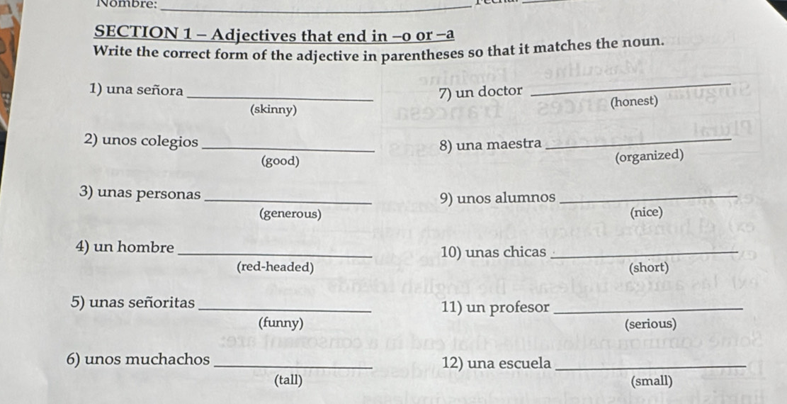 Nombre:_ 
SECTION 1 - Adjectives that end in -o or -a 
Write the correct form of the adjective in parentheses so that it matches the noun. 
1) una señora 
_7) un doctor 
_ 
(skinny) 
(honest) 
2) unos colegios_ 8) una maestra_ 
(good) 
(organized) 
3) unas personas_ 
9) unos alumnos_ 
(generous) (nice) 
4) un hombre _10) unas chicas_ 
(red-headed) (short) 
5) unas señoritas _11) un profesor_ 
(funny) (serious) 
6) unos muchachos _12) una escuela_ 
(tall) (small)