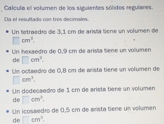 Calcula el volumen de los siguientes sólidos regulares.
Da el resultado con tres decimales.
Un tetraedro de 3,1 cm de arista tiene un volumen de
□ cm^3. 
Un hexaedro de 0,9 cm de arista tiene un volumen
de □ cm^3. 
Un octaedro de 0,8 cm de arista tiene un volumen de
□ cm^3.
Un dodecaedro de 1 cm de arista tiene un volumen
de □ cm^3.
Un icosaedro de 0,5 cm de arista tiene un volumen
de □ cm^3.